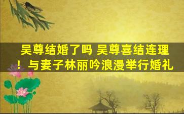 吴尊结婚了吗 吴尊喜结连理！与妻子林丽吟浪漫举行婚礼